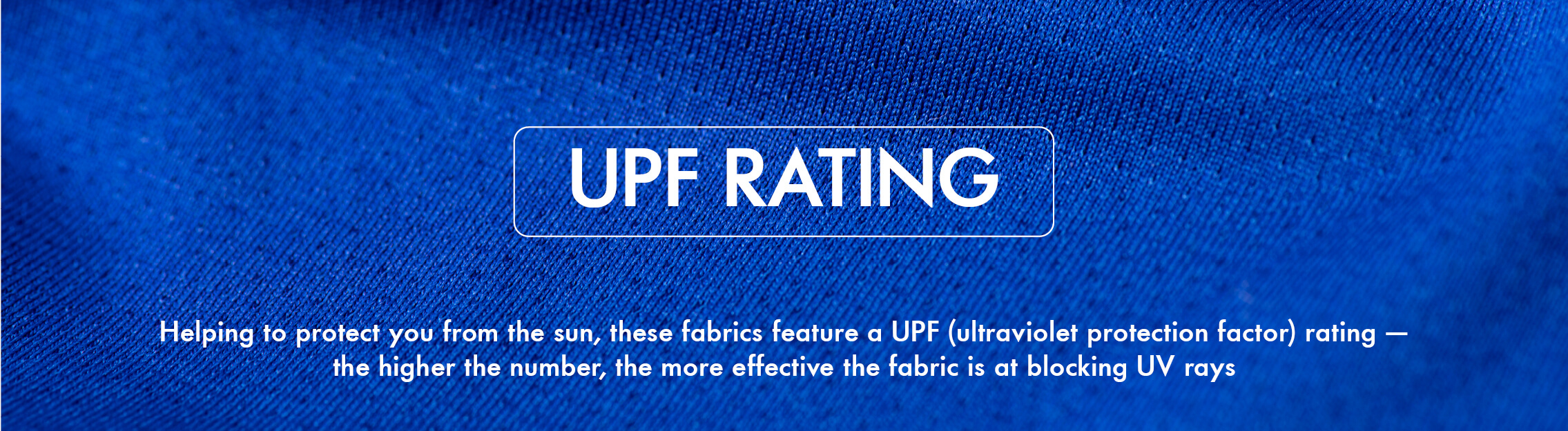 UPF UPF, helping to protect you from the sun, these fabrics feature a UPF rating
