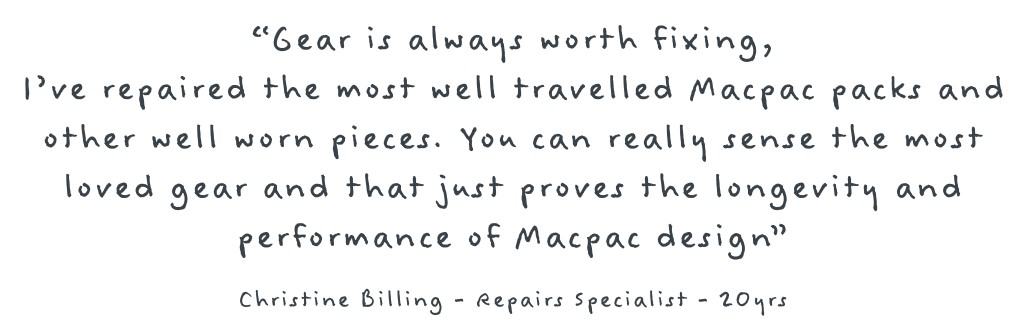 Image with text reading: Gear is always worth fixing, i've repaired the most well travelled Macpac packs and other well worn pieces. You can really sense the most loved gear and that just proves the longevity and performace of Macpac design. -Christine Billing - Repairs specialist - 20 Years