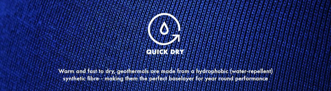 Quick Dry, Warm and fast to dry, geothermals are made from a hydrophobic (water-repellent) synthetic fibre - making them the perfect baselayer for year round performance