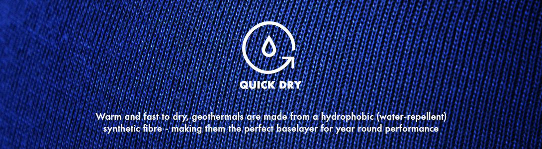 Quick Dry Quick Dry, Warm and fast to dry, geothermals are made from a hydrophobic (water-repellent) synthetic fibre - making them the perfect baselayer for year round performance
