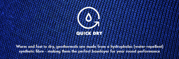 Quick Dry Quick Dry, Warm and fast to dry, geothermals are made from a hydrophobic (water-repellent) synthetic fibre - making them the perfect baselayer for year round performance