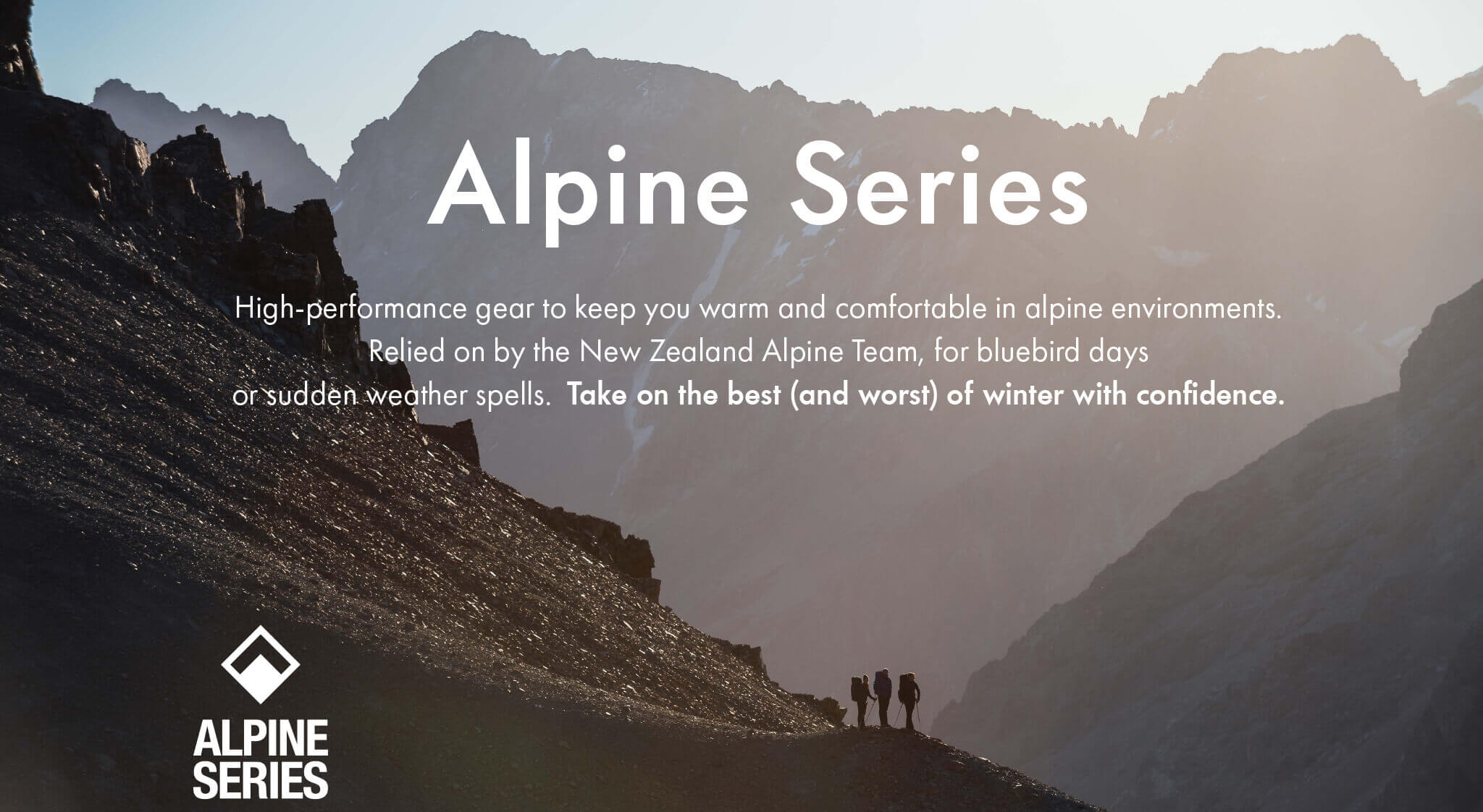 Alpine Series - High-performance gear to keep you warm and comfortable in alpine environments. Relied on by the New Zealand Alpine Team, for bluebird days
or sudden weather spells. Take on the best (and worst) of winter with confidence.