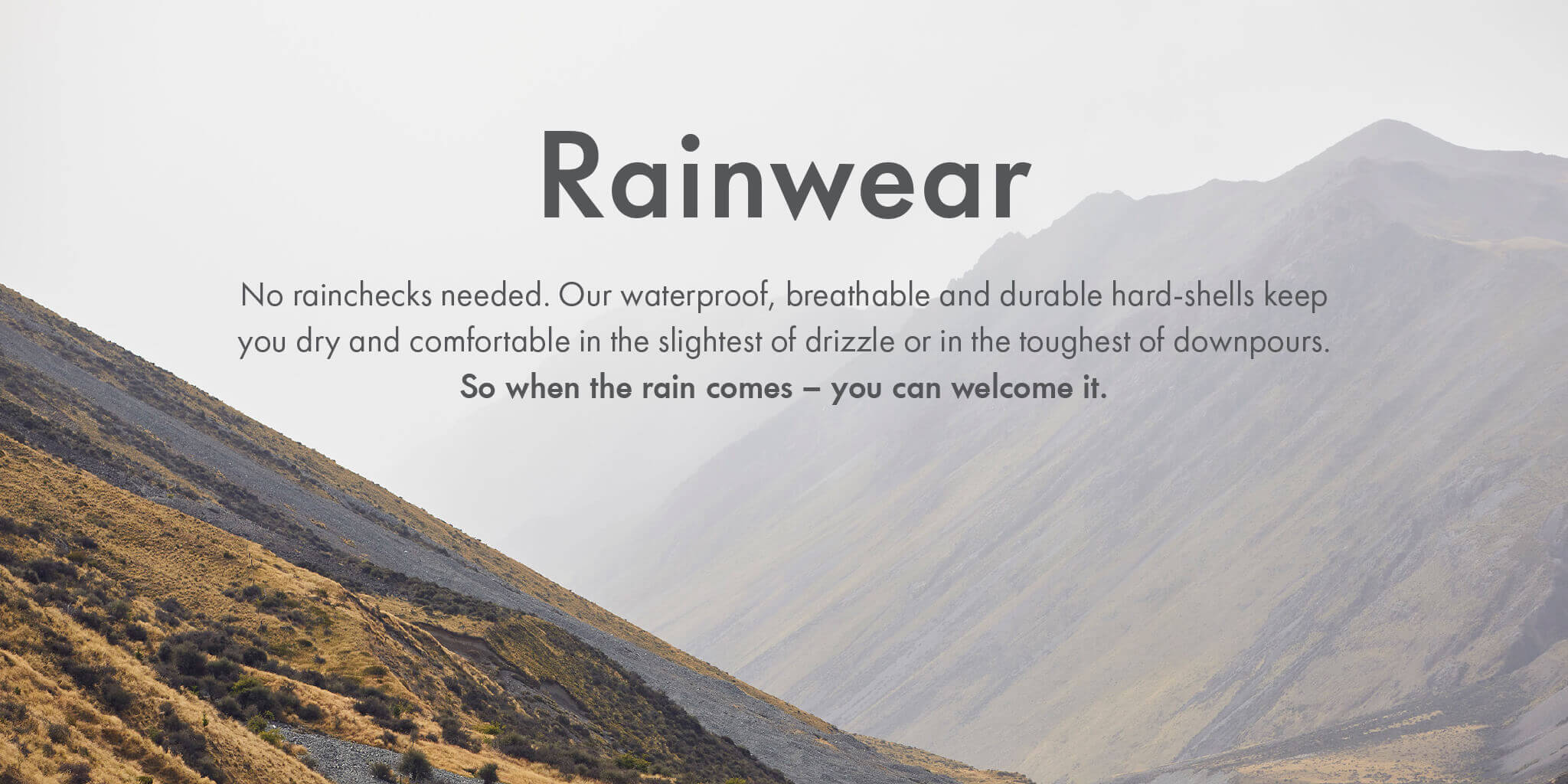 Rainwear - No rainchecks needed. Our waterproof, breathable and durable hard-shells keep you dry and comfortable in slightest of drizzle or in the toughest of downpours.So when the rain comes – you can welcome it.