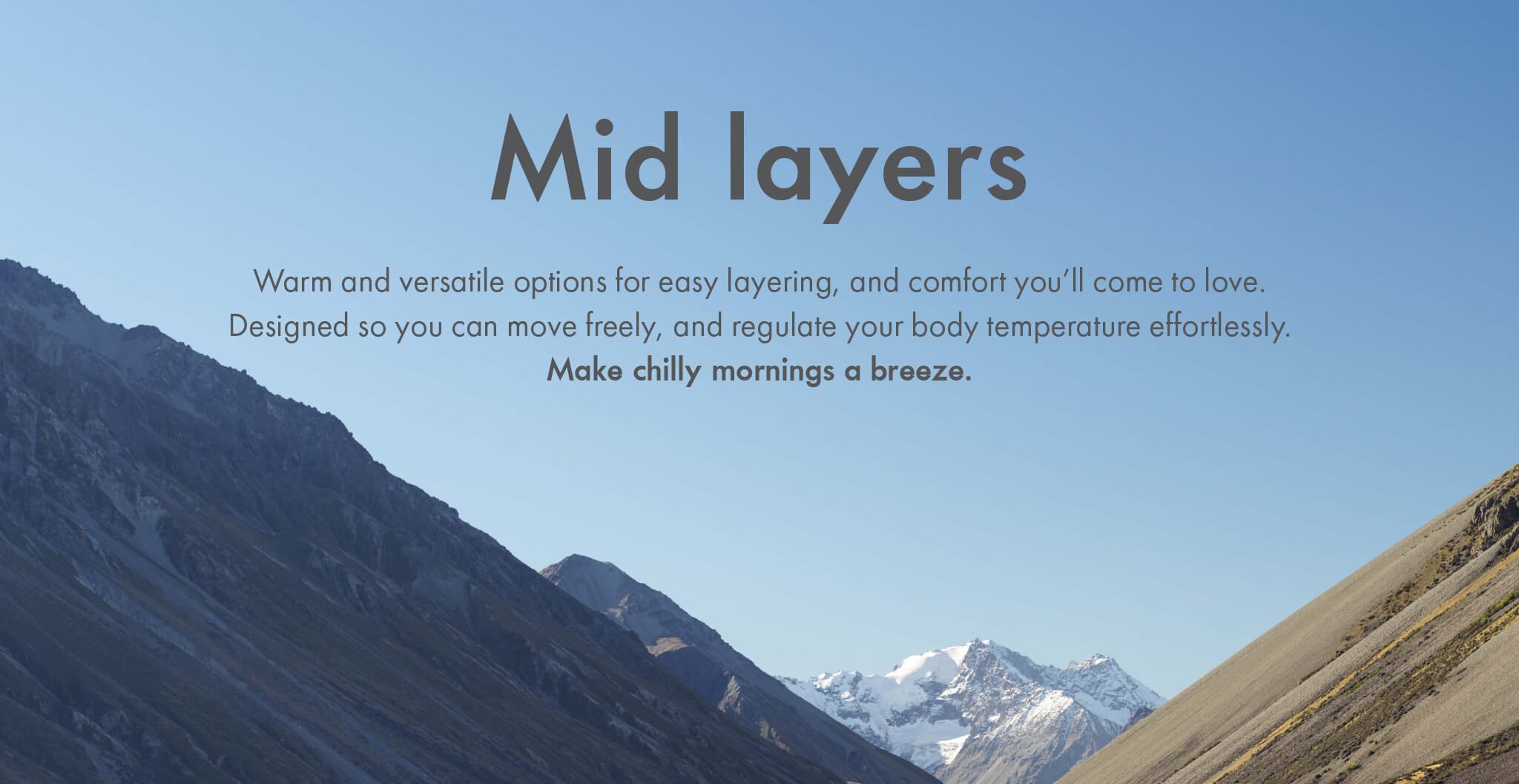 Mid layers - Warm and versatile options for easy layering, and comfort you’ll come to love. Designed so you can move freely, and regulate your body temperature effortlessly. Make chilly mornings a breeze.