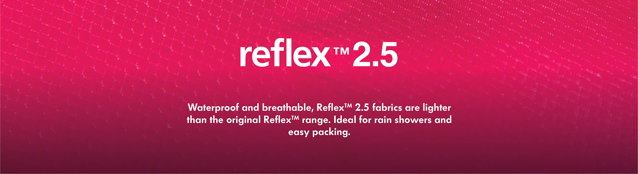 Reflex 2.5 Waterproof and breathable, Reflex 2.5 is a lighter and more packable version of our waterproof Reflex fabric - designed for short rain showers and easy packing