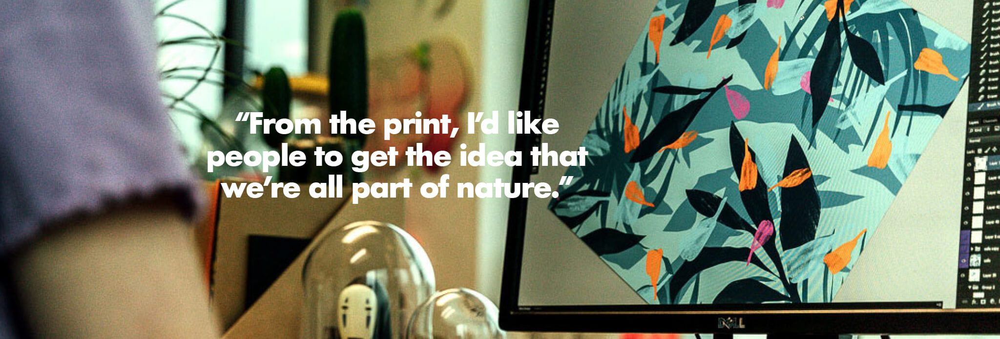 From the print, I'd like people to get the idea that we're all part of nature.