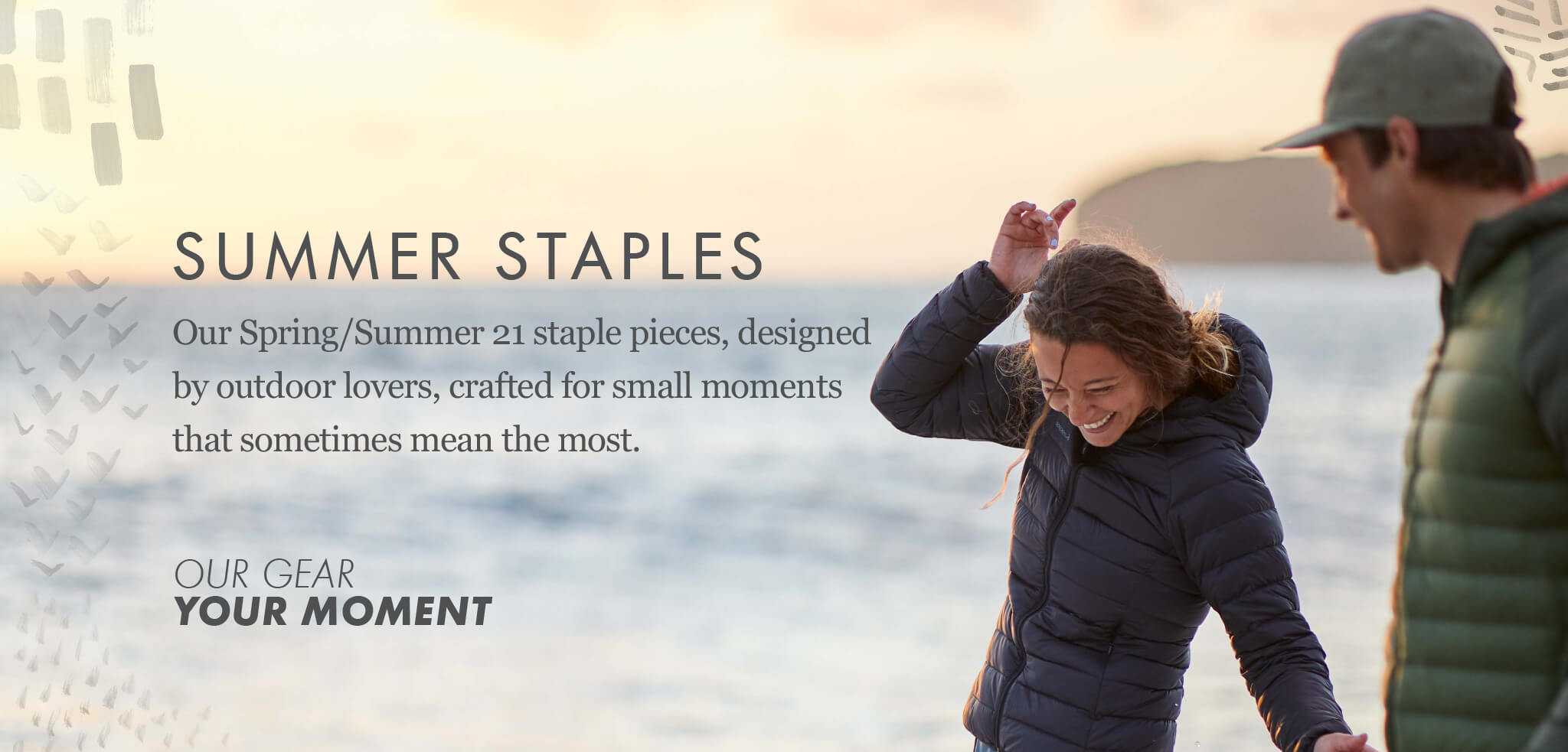Summer Staples - Our Spring/Summer 21 staple pieces garments designed by outdoor lovers, crafted for small moments that sometimes mean the most. OUR GEAR, YOUR MOMENT
